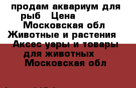 продам аквариум для рыб › Цена ­ 3 000 - Московская обл. Животные и растения » Аксесcуары и товары для животных   . Московская обл.